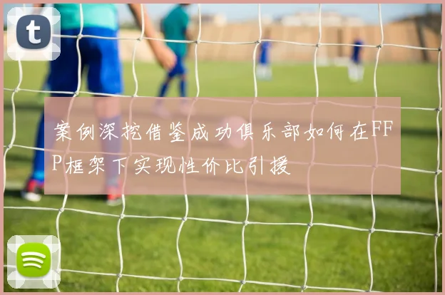 案例深挖借鉴成功俱乐部如何在FFP框架下实现性价比引援