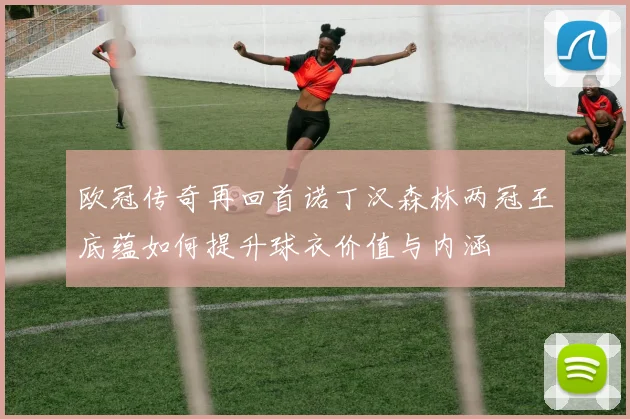 欧冠传奇再回首诺丁汉森林两冠王底蕴如何提升球衣价值与内涵
